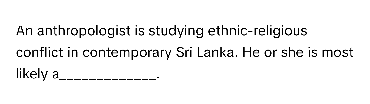 An anthropologist is studying ethnic-religious conflict in contemporary Sri Lanka. He or she is most likely a_____________.