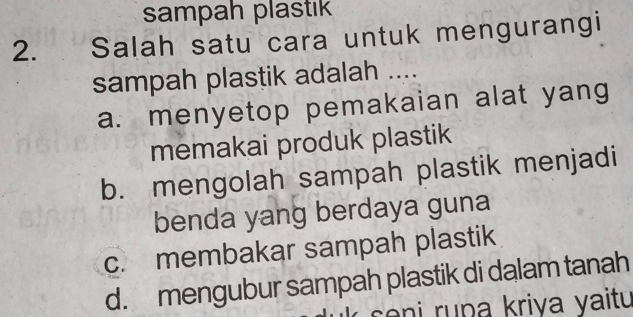 sampah plastık
2. Salah satu cara untuk mengurangi
sampah plastik adalah ....
a. menyetop pemakaian alat yang
memakai produk plastik
b. mengolah sampah plastik menjadi
benda yang berdaya guna
c. membakar sampah plastik
d. mengubur sampah plastik di dalam tanah
so n i ru pa kriva yaitu