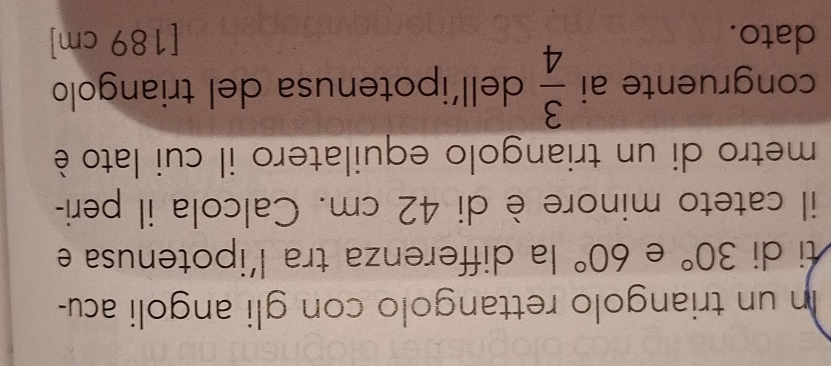 In un triangolo rettangolo con gli angoli acu- 
ti di 30° e 60° la differenza tra l’ipotenusa e 
il cateto minore è di 42 cm. Calcola il peri- 
metro di un triangolo equilatero il cui lato è 
congruente ai  3/4  dell’ipotenusa del triangolo 
dato. [ 189 cm ]