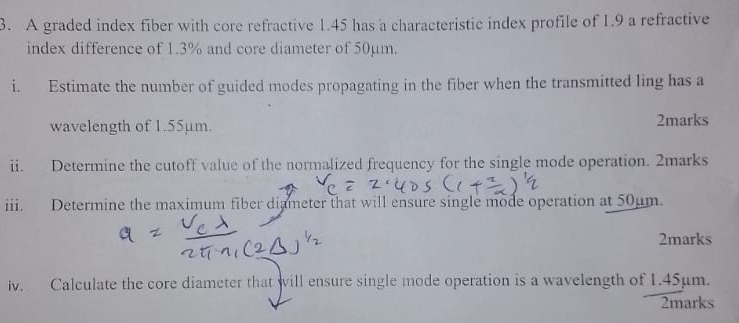 A graded index fiber with core refractive 1.45 has a characteristic index profile of 1.9 a refractive 
index difference of 1.3% and core diameter of 50µm. 
i. Estimate the number of guided modes propagating in the fiber when the transmitted ling has a 
wavelength of 1.55µm. 2marks 
ii. Determine the cutoff value of the normalized frequency for the single mode operation. 2marks 
iii. Determine the maximum fiber diameter that will ensure single mode operation at 50µm. 
2marks 
iv. Calculate the core diameter that will ensure single mode operation is a wavelength of 1.45µm. 
2marks