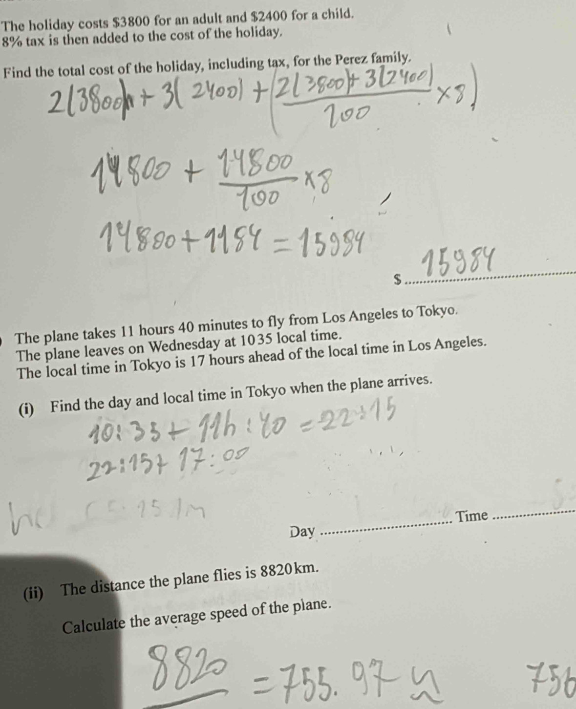 The holiday costs $3800 for an adult and $2400 for a child.
8% tax is then added to the cost of the holiday. 
Find the total cost of the holiday, including tax, for the Perez family. 
_
$
The plane takes 11 hours 40 minutes to fly from Los Angeles to Tokyo. 
The plane leaves on Wednesday at 1035 local time. 
The local time in Tokyo is 17 hours ahead of the local time in Los Angeles. 
(i) Find the day and local time in Tokyo when the plane arrives. 
_Time 
_
Day
(ii) The distance the plane flies is 8820km. 
Calculate the average speed of the plane.