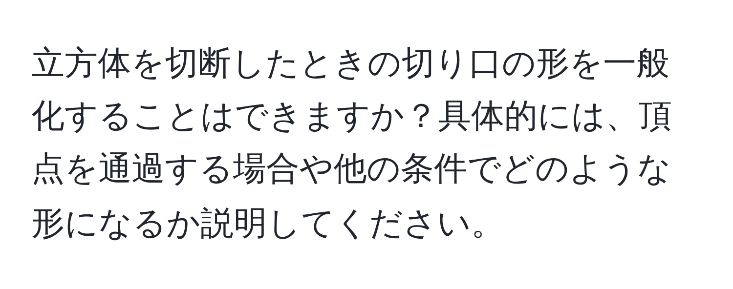 立方体を切断したときの切り口の形を一般化することはできますか？具体的には、頂点を通過する場合や他の条件でどのような形になるか説明してください。