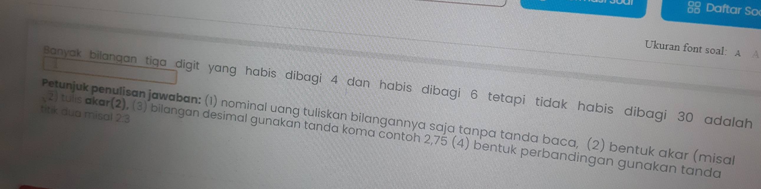 Daftar So 
Ukuran font soal: A A 
Banyak bilangan tiga digit yang habis dibagi 4 dan habis dibagi 6 tetapi tidak habis dibagi 30 adalah 
titik dua misal 2:3
Petunjuk penulisan jawaban: (1) nominal uang tuliskan bilangannya saja tanpa tanda baca, (2) bentuk akar (misal 
2) tulis akar(2), (3) bilangan desimal gunakan tanda koma contoh 2,75 (4) bentuk perbandingan gunakan tanda