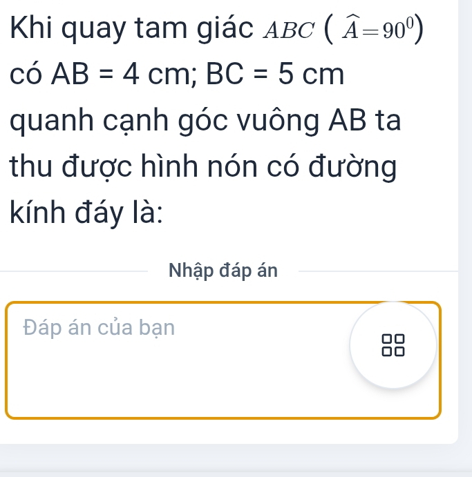 Khi quay tam giác ABC (widehat A=90^0)
coAB=4cm; BC=5cm
quanh cạnh góc vuông AB ta 
thu được hình nón có đường 
kKính đáy là: 
_Nhập đáp án 
Đáp án của bạn