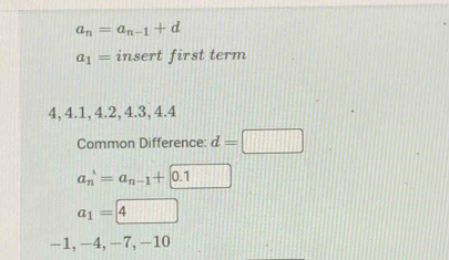 a_n=a_n-1+d
a_1= insert first term
4, 4.1, 4.2, 4.3, 4.4
Common Difference: d=□
a_n'=a_n-1+0.1
a_1= 4
-1, −4, −7, -10