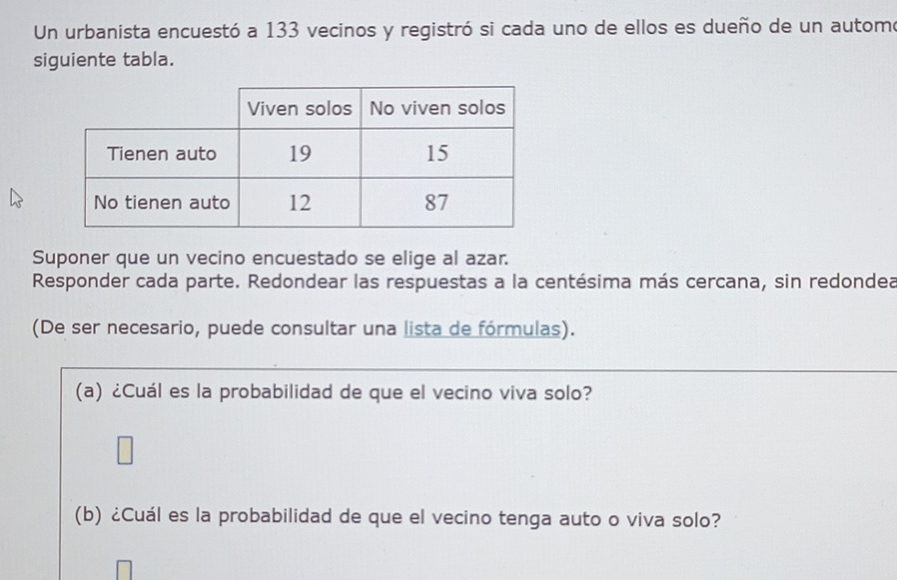 Un urbanista encuestó a 133 vecinos y registró si cada uno de ellos es dueño de un automo 
siguiente tabla. 
Suponer que un vecino encuestado se elige al azar. 
Responder cada parte. Redondear las respuestas a la centésima más cercana, sin redondea 
(De ser necesario, puede consultar una lista de fórmulas). 
(a) ¿Cuál es la probabilidad de que el vecino viva solo? 
(b) ¿Cuál es la probabilidad de que el vecino tenga auto o viva solo?