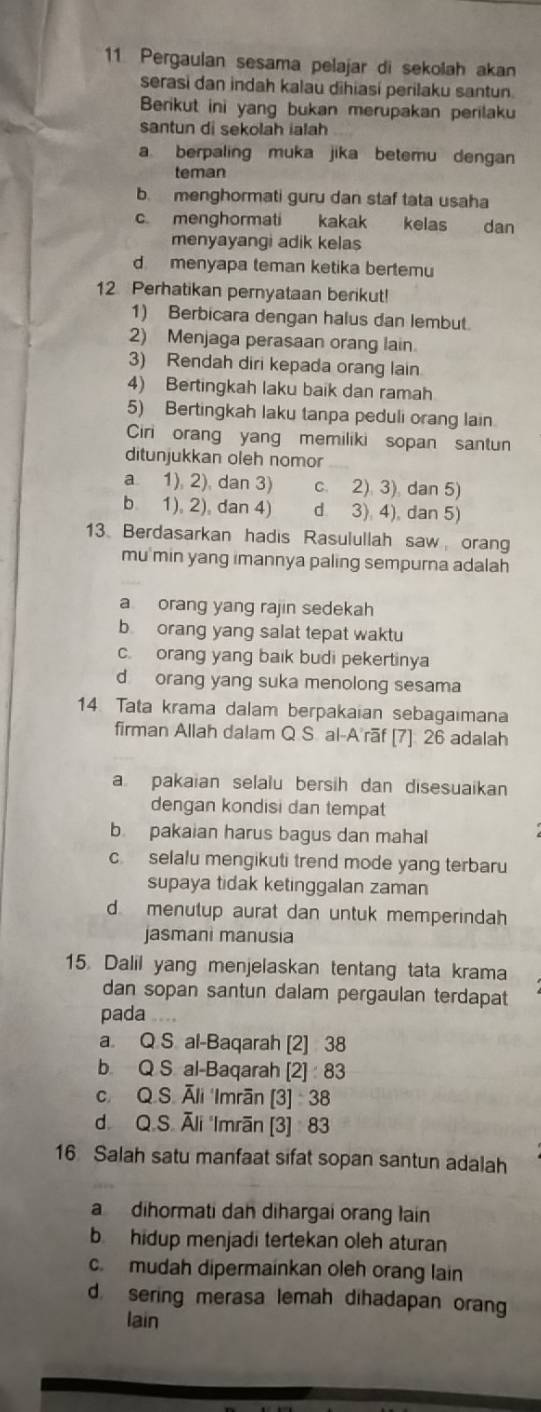 Pergaulan sesama pelajar di sekolah akan
serasi dan indah kalau dihiasi perilaku santun.
Berikut ini yang bukan merupakan perilaku
santun di sekolah ialah
a berpaling muka jika betemu dengan
teman
b. menghormati guru dan staf tata usaha
c menghormati kakak kelas dan
menyayangi adik kelas
d menyapa teman ketika bertemu
12 Perhatikan pernyataan berikut!
1) Berbicara dengan halus dan lembut
2) Menjaga perasaan orang lain.
3) Rendah diri kepada orang lain
4) Bertingkah laku baik dan ramah
5) Bertingkah laku tanpa peduli orang lain
Ciri orang yang memiliki sopan santun
ditunjukkan oleh nomor
a 1), 2), dan 3) c. 2) 3) dan 5)
b 1), 2), dan 4) d 3). 4), dan 5)
13 Berdasarkan hadis Rasulullah saw orang
mu min yang imannya paling sempurna adalah
a orang yang rajin sedekah
b orang yang salat tepat waktu
c. orang yang baik budi pekertinya
d orang yang suka menolong sesama
14. Tata krama dalam berpakaian sebagaimana
firman Allah dalam Q S. al-A rãf [7] 26 adalah
a pakaian selalu bersih dan disesuaikan
dengan kondisi dan tempat
b. pakaian harus bagus dan mahal
c selalu mengikuti trend mode yang terbaru
supaya tidak ketinggalan zaman
d menutup aurat dan untuk memperindah
jasmani manusia
15. Dalil yang menjelaskan tentang tata krama
dan sopan santun dalam pergaulan terdapat
pada .
a. Q S al-Baqarah [2] 38
b. Q S. al-Baqarah [2] 83
c. Q.S. Āli 'Imrān [3] 38
d. Q.S. Āli 'Imrān [3] 83
16 Salah satu manfaat sifat sopan santun adalah
a dihormati dah dihargai orang lain
b hidup menjadi tertekan oleh aturan
c.  mudah dipermainkan oleh orang lain
d sering merasa lemah dihadapan orang
lain