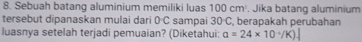 Sebuah batang aluminium memiliki luas 100cm^2. Jika batang aluminium 
tersebut dipanaskan mulai dari 0°C sampai 30°C , berapakah perubahan 
luasnya setelah terjadi pemuaian? (Diketahui: a=24* 10^(-6)/K).