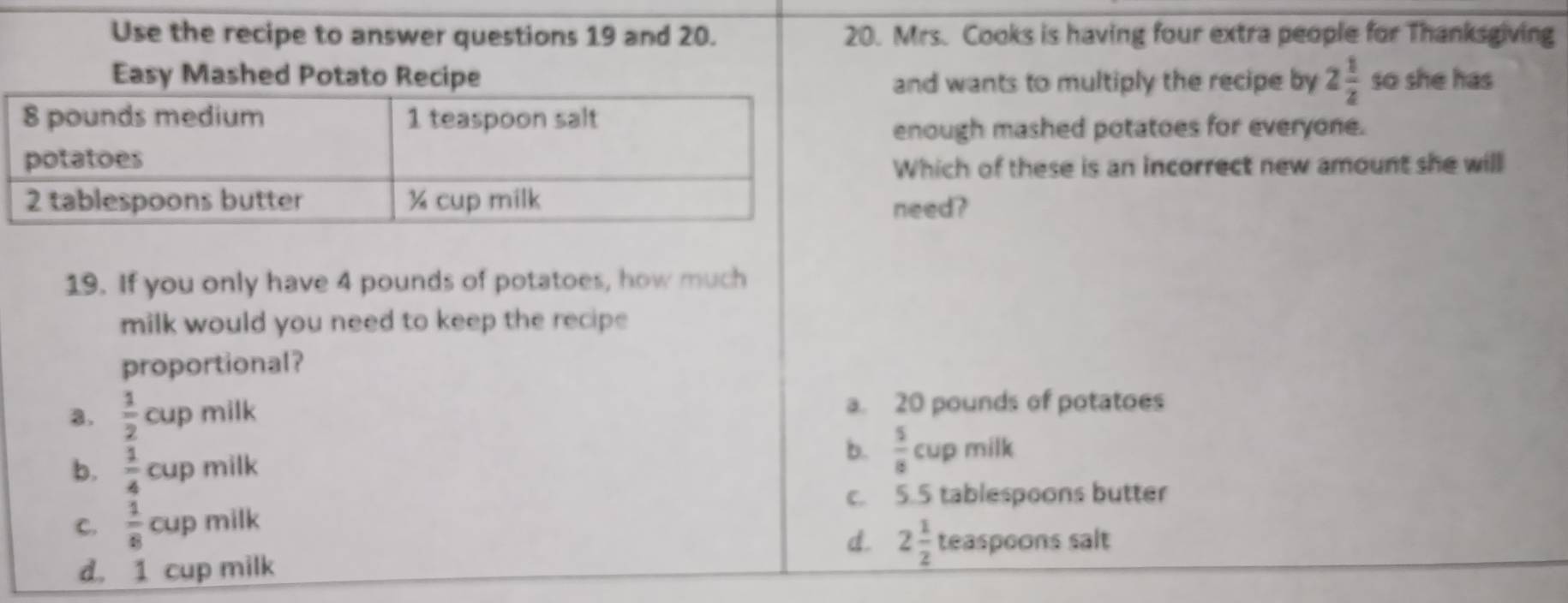 Use the recipe to answer questions 19 and 20. 20. Mrs. Cooks is having four extra people for Thanksgiving
Easy Mashed Potato Recipe and wants to multiply the recipe by 2 1/2  so she has
enough mashed potatoes for everyone.
Which of these is an incorrect new amount she will
need?
19. If you only have 4 pounds of potatoes, how much
milk would you need to keep the recipe 
proportional?
a.  1/2 cuj milk a. 20 pounds of potatoes
b.  5/8 c
b.  1/4 cup milk up milk
c. 5.5 tablespoons butter
C.  1/8 cup milk
d. 2 1/2  teaspoons salt
d. 1 cup milk