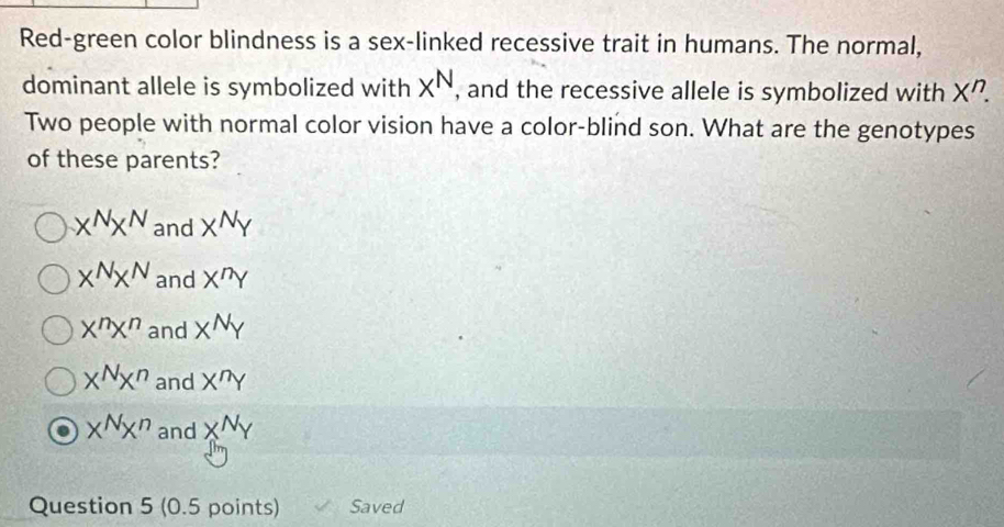 Red-green color blindness is a sex-linked recessive trait in humans. The normal,
dominant allele is symbolized with X^N , and the recessive allele is symbolized with X^r
Two people with normal color vision have a color-blind son. What are the genotypes
of these parents?
x^Nx^N and X^NY
x^Nx^N and X^nY
X^nX^n and X^NY
x^Nx^n and X^nY
x^Nx^n and X^NY
Question 5 (0.5 points) Saved