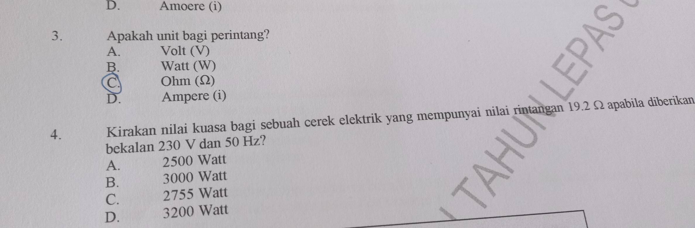 D. Amoere (i)
3. Apakah unit bagi perintang?
A. Volt (V)
B. Watt (W)
C Ohm (Ω)
D. Ampere (i)
4.
Kirakan nilai kuasa bagi sebuah cerek elektrik yang mempunyai nilai rintangan 19.2 Ω apabila diberikan
bekalan 230 V dan 50 Hz?
A.
2500 Watt
B.
3000 Watt
C.
2755 Watt
D.
3200 Watt