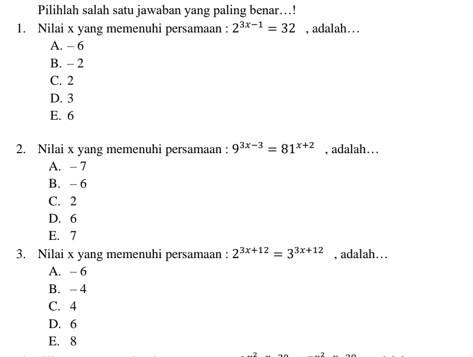 Pilihlah salah satu jawaban yang paling benar…!
1. Nilai x yang memenuhi persamaan : 2^(3x-1)=32 , adalah….
A. - 6
B. - 2
C. 2
D. 3
E. 6
2. Nilai x yang memenuhi persamaan : 9^(3x-3)=81^(x+2) , adalah…
A. - 7
B. - 6
C. 2
D. 6
E. 7
3. Nilai x yang memenuhi persamaan : 2^(3x+12)=3^(3x+12) , adalah…
A. - 6
B. - 4
C. 4
D. 6
E. 8