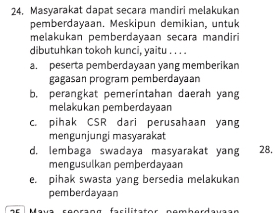 Masyarakat dapat secara mandiri melakukan
pemberdayaan. Meskipun demikian, untuk
melakukan pemberdayaan secara mandiri
dibutuhkan tokoh kunci, yaitu . . . .
a. peserta pemberdayaan yang memberikan
gagasan program pemberdayaan
b. perangkat pemerintahan daerah yang
melakukan pemberdayaan
c. pihak CSR dari perusahaan yang
mengunjungi masyarakat
d. lembaga swadaya masyarakat yang 28.
mengusulkan pemberdayaan
e. pihak swasta yang bersedia melakukan
pemberdayaan