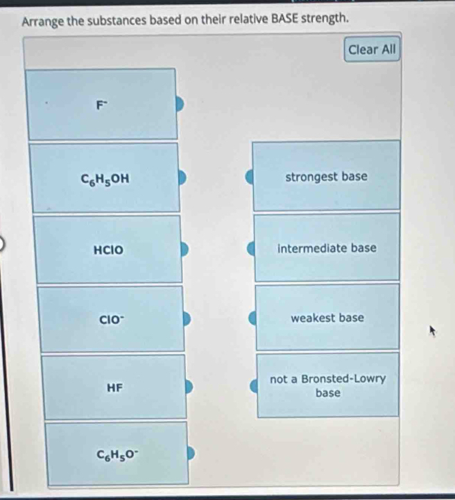 Arrange the substances based on their relative BASE strength.
Clear All
F°
C_6H_5OH strongest base
HClO intermediate base
CIO^- weakest base
not a Bronsted-Lowry
HF
base
C_6H_5O^-