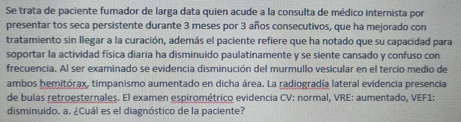 Se trata de paciente fumador de larga data quien acude a la consulta de médico internista por 
presentar tos seca persistente durante 3 meses por 3 años consecutivos, que ha mejorado con 
tratamiento sin llegar a la curación, además el paciente refiere que ha notado que su capacidad para 
soportar la actividad física diaria ha disminuido paulatinamente y se siente cansado y confuso con 
frecuencia. Al ser examinado se evidencia disminución del murmullo vesicular en el tercio medio de 
ambos hemitórax, timpanismo aumentado en dicha área. La radiogradía lateral evidencia presencia 
de bulas retroesternales. El examen espirométrico evidencia CV: normal, VRE: aumentado, VEF1: 
disminuido. a. ¿Cuál es el diagnóstico de la paciente?