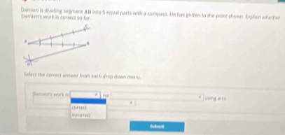 Damnian is dividing segment AB into 5 equall parts with a compass. He has gotten to the point shown. Explain whether 
Damier's work is correct so far. 
a 
^ 
Select the correct answer from each drop down menu. 
Damser's work is H using arcs 
corrert 
ins ansa 
Sudwolg