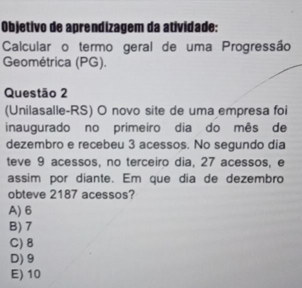 Objetivo de aprendizagem da atividade:
Calcularão termo geral de uma Progressão
Geométrica (PG).
Questão 2
(Unilasalle-RS) O novo site de uma empresa foi
inaugurado no primeiro dia do mês de
dezembro e recebeu 3 acessos. No segundo dia
teve 9 acessos, no terceiro dia, 27 acessos, e
assim por diante. Em que dia de dezembro
obteve 2187 acessos?
A) 6
B) 7
C) 8
D) 9
E) 10