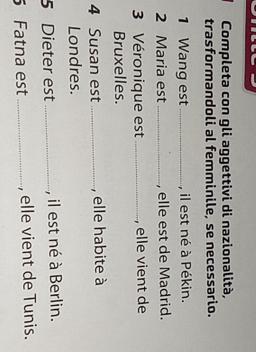 Completa con gli aggettivi di nazionalità, 
trasformandoli al femminile, se necessario. 
1 Wang est _, il est né à Pékin. 
2 Maria est_ , elle est de Madrid. 
3 Véronique est _, elle vient de 
Bruxelles. 
4 Susan est _, elle habite à 
Londres. 
5 Dieter est _, il est né à Berlin. 
Fatna est _, elle vient de Tunis.