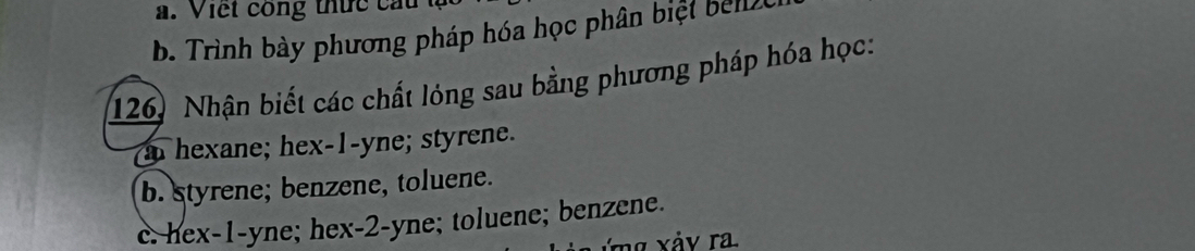 Viết công thức ca
b. Trình bày phương pháp hóa học phân biệt bel e
126. Nhận biết các chất lóng sau bằng phương pháp hóa học:
a hexane; hex- 1 -yne; styrene.
b. styrene; benzene, toluene.
c. hex- 1 -yne; hex- 2 -yne; toluene; benzene.
xảy ra.