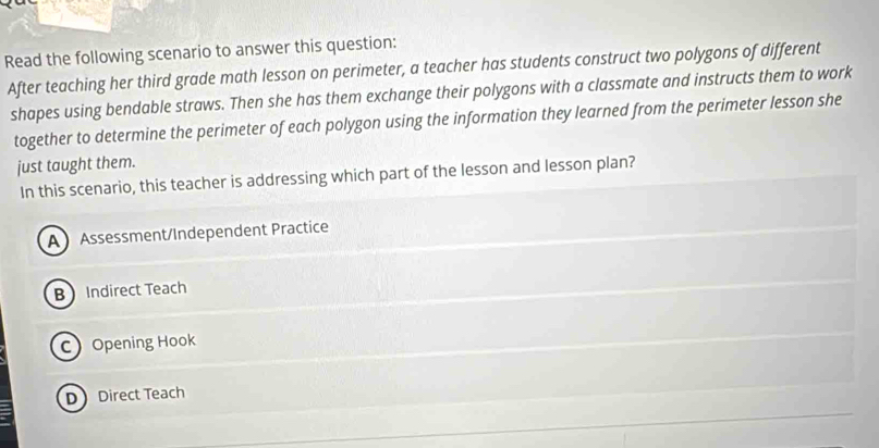 Read the following scenario to answer this question:
After teaching her third grade math lesson on perimeter, a teacher has students construct two polygons of different
shapes using bendable straws. Then she has them exchange their polygons with a classmate and instructs them to work
together to determine the perimeter of each polygon using the information they learned from the perimeter lesson she
just taught them.
In this scenario, this teacher is addressing which part of the lesson and lesson plan?
A Assessment/Independent Practice
B Indirect Teach
COpening Hook
D Direct Teach