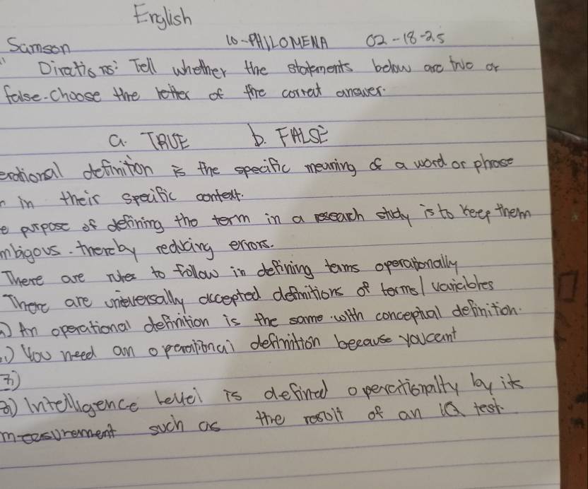 English 
Sumson 
10- AAILOMENA 02-18-25 
Diratis ns' Tell whether the statments below are two or 
false-choose the retter of the corrat answer. 
a. TOE b. FHisE 
eotionall definition is the specific meaning of a word or phose 
in their specific context. 
e purpose of delining the term in a reearch stdy is to reep them 
mnbigous. thereby rediving eiors. 
There are nies to follow in defining tems operationally 
There are uneversally accepted defhitions of termsl variables 
An operational definition is the same with concephal definition. 
) You need an operoitional definition because youceint 
1) Intelligence levlel is defind operationally by it 
meesurement such as the resolt of an 1Q test.