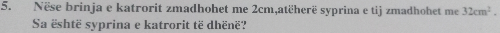 Nëse brinja e katrorit zmadhohet me 2cm,atëherë syprina e tij zmadhohet me 32cm^2. 
Sa është syprina e katrorit të dhënë?