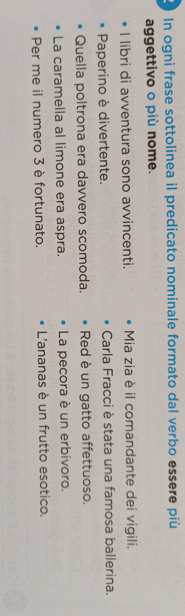 In ogni frase sottolinea il predicato nominale formato dal verbo essere più
aggettivo o più nome.
I libri di avventura sono avvincenti. Mia zia è il comandante dei vigili.
Paperino è divertente. Carla Fracci è stata una famosa ballerina.
Quella poltrona era davvero scomoda. Red è un gatto affettuoso.
La caramella al limone era aspra. La pecora è un erbivoro.
Per me il numero 3 è fortunato. L'ananas è un frutto esotico.