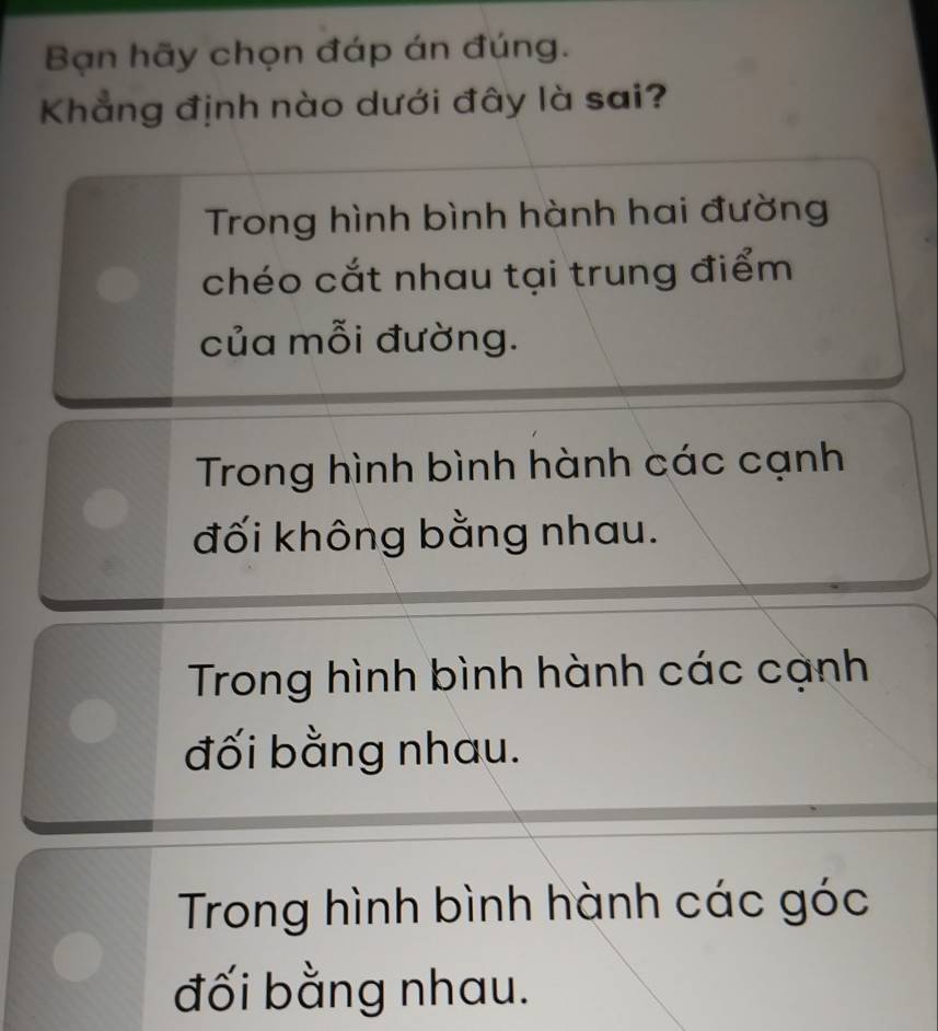 Bạn hãy chọn đáp án đúng.
Khẳng định nào dưới đây là sai?
Trong hình bình hành hai đường
chéo cắt nhau tại trung điểm
của mỗi đường.
Trong hình bình hành các cạnh
đối không bằng nhau.
Trong hình bình hành các cạnh
đối bằng nhau.
Trong hình bình hành các góc
đối bằng nhau.