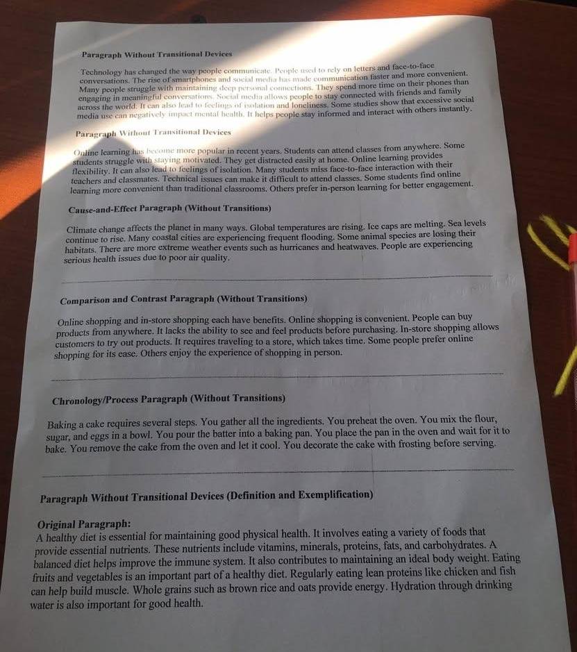 Paragraph Without Transitional Devices
Technology has changed the way people communicate. People used to rely on letters and face-to-face
conversations. The rise of smartphones and social media has made communication faster and more convenient.
Many people struggle with maintaining deep personal connections. They spend more time on their phones than
engaging in meaningful conversations. Social media allows people to stay connected with friends and family
across the world. It can also lead to feelings of eolation and loneliness. Some studies show that excessive social
media use can negatively impact mental health. It helps people stay informed and interact with others instantly.
Paragraph Without Transitional Devices
Online learning has become more popular in recent years. Students can attend classes from anywhere. Some
students struggle with staying motivated. They get distracted easily at home. Online learning provides
flexibility. It can also lead to feelings of isolation. Many students miss face-to-face interaction with their
teachers and classmates. Technical issues can make it difficult to attend classes. Some students find online
learning more convenient than traditional classrooms. Others prefer in-person learning for better engagement.
Cause-and-Effect Paragraph (Without Transitions)
Climate change affects the planet in many ways. Global temperatures are rising. Ice caps are melting. Sea levels
continue to rise. Many coastal cities are experiencing frequent flooding. Some animal species are losing their
habitats. There are more extreme weather events such as hurricanes and heatwaves. People are experiencing
serious health issues due to poor air quality.
Comparison and Contrast Paragraph (Without Transitions)
Online shopping and in-store shopping each have benefits. Online shopping is convenient. People can buy
products from anywhere. It lacks the ability to see and feel products before purchasing. In-store shopping allows
customers to try out products. It requires traveling to a store, which takes time. Some people prefer online
shopping for its ease. Others enjoy the experience of shopping in person.
Chronology/Process Paragraph (Without Transitions)
Baking a cake requires several steps. You gather all the ingredients. You preheat the oven. You mix the flour,
sugar, and eggs in a bowl. You pour the batter into a baking pan. You place the pan in the oven and wait for it to
bake. You remove the cake from the oven and let it cool. You decorate the cake with frosting before serving.
Paragraph Without Transitional Devices (Definition and Exemplification)
Original Paragraph:
A healthy diet is essential for maintaining good physical health. It involves eating a variety of foods that
provide essential nutrients. These nutrients include vitamins, minerals, proteins, fats, and carbohydrates. A
balanced diet helps improve the immune system. It also contributes to maintaining an ideal body weight. Eating
fruits and vegetables is an important part of a healthy diet. Regularly eating lean proteins like chicken and fish
can help build muscle. Whole grains such as brown rice and oats provide energy. Hydration through drinking
water is also important for good health.