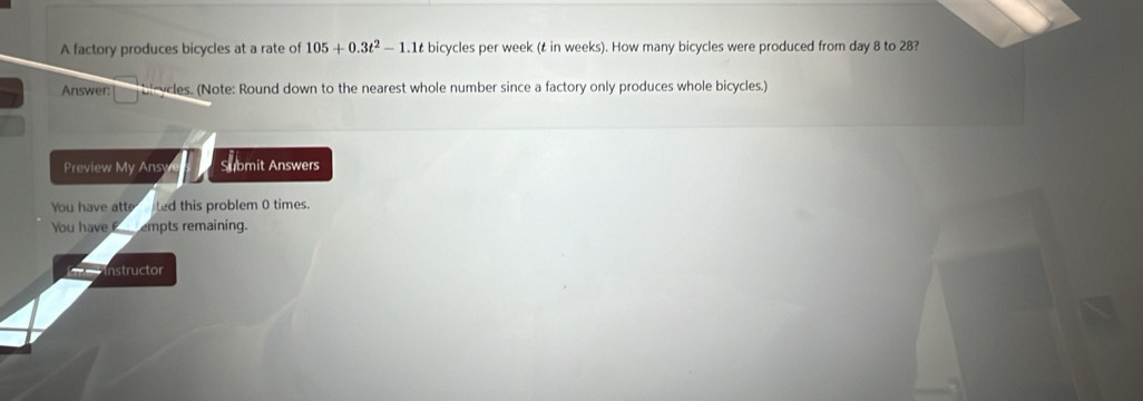 A factory produces bicycles at a rate of 105+0.3t^2-1.1t bicycles per week (t in weeks). How many bicycles were produced from day 8 to 28? 
Answer: lycles. (Note: Round down to the nearest whole number since a factory only produces whole bicycles.) 
Preview My Ans Submit Answers 
You have atte ted this problem 0 times. 
You have empts remaining. 
nstructor