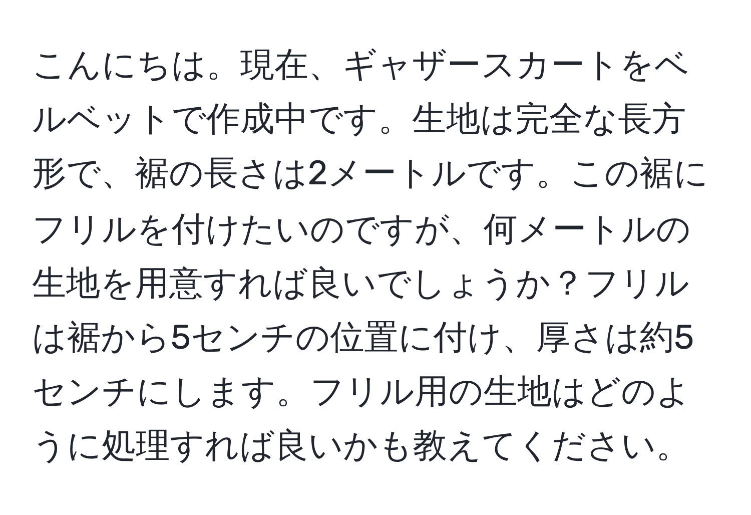 こんにちは。現在、ギャザースカートをベルベットで作成中です。生地は完全な長方形で、裾の長さは2メートルです。この裾にフリルを付けたいのですが、何メートルの生地を用意すれば良いでしょうか？フリルは裾から5センチの位置に付け、厚さは約5センチにします。フリル用の生地はどのように処理すれば良いかも教えてください。