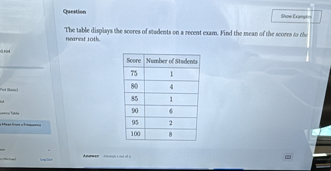 Question Show Examples 
The table displays the scores of students on a recent exam. Find the mean of the scores to the 
nearest 10th. 
0 AM 
Plot (Basic) 
lot 
uency Table 
Mean from a Frequency 
dor 
Answer Altempt 1 out of 2 
m Michael Log Out