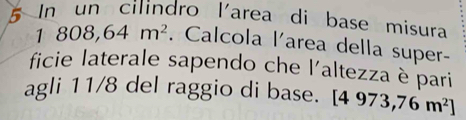 In un cilindro l'area di base misura
1808,64m^2. Calcola l'area della super- 
ficie laterale sapendo che l'altezza è pari 
agli 11/8 del raggio di base. [4973,76m^2]