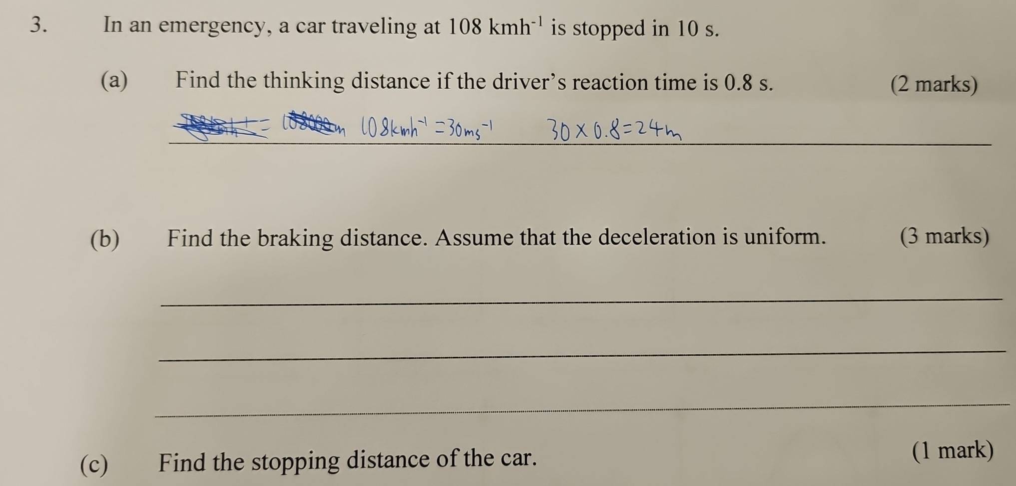 In an emergency, a car traveling at 108kmh^(-1) is stopped in 10 s. 
(a) Find the thinking distance if the driver’s reaction time is 0.8 s. (2 marks) 
_ 
_ 
_ 
(b) Find the braking distance. Assume that the deceleration is uniform. (3 marks) 
_ 
_ 
_ 
(c) Find the stopping distance of the car. 
(1 mark)