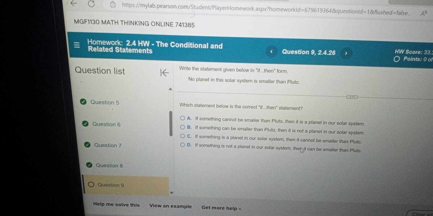 https://mylab.pearson.com/Student/PlayerHomework.aspx?homeworkld=679619364&questionId=1&flushed=false... A^0 
MGF1130 MATH THINKING ONLINE 741385
Homework: 2.4 HW - The Conditional and Points: 0 of
Related Statements Question 9, 2.4.26 > HW Score: 33.
<
Question list
Write the statement given below in "if...then" form.
No planet in this solar system is smaller than Pluto.
Question 5 Which statement below is the correct "if...then" statement?
 A. If something cannot be smaller than Pluto, then it is a planet in our solar system.
Question 6 B. If something can be smaller than Pluto, then it is not a planet in our solar system.
C. If something is a planet in our solar system, then it cannot be smaller than Pluto.
Question 7 D. If something is not a planet in our solar system, ther it can be smaller than Pluto.
Question 8
Question 9
Help me solve this View an example Get more help ^