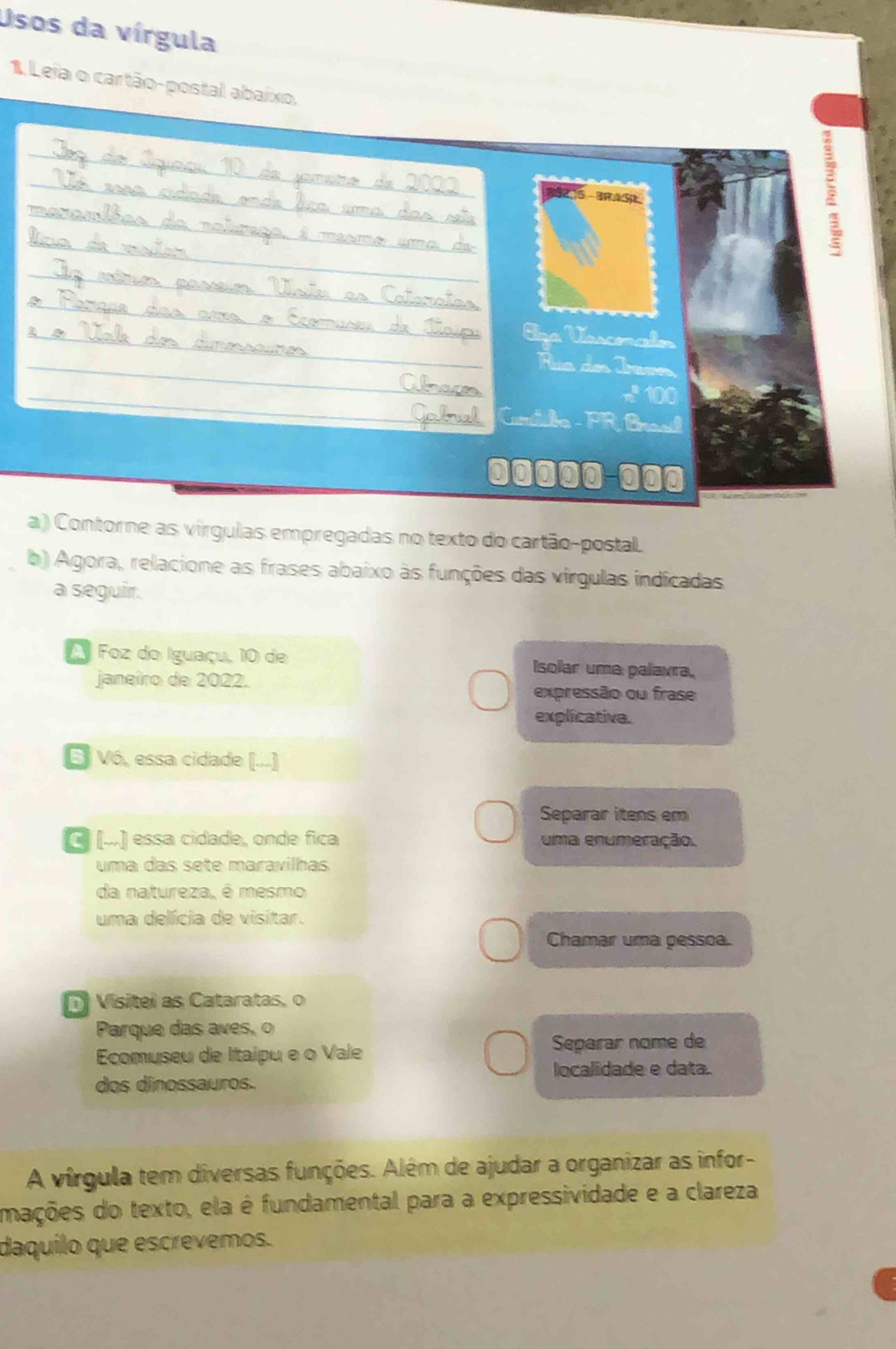 Usos da vírgula 
1 Leja o cartão-postal abaíxo, 
39215 BRAS 
Era Vssomaón 
ua de Jren 
x 100
Candio - PR Brael 
00్్0-@00 
a ) Contorne as virgulas empregadas no texto do cartão-postal. 
b) Agora, relacione as frases abaixo às funções das vírgulas indicadas 
a seguir. 
Foz do Iguaçu, 10 de Isolar uma palavra, 
janeiro de 2022. 
expressão ou frase 
explicativa. 
E Vó, essa cidade (...] 
Separar itens em 
C (...) essa cidade, onde fica uma enumeração. 
uma das sete maravilhas 
da natureza, é mesmo 
uma delícia de visitar. 
Chamar uma pessoa. 
Vísitei as Cataratas, o 
Parque das aves, o 
Ecomuseu de Itaipu e o Vale Separar nome de 
localidade e data. 
dos dinossauros. 
A vírgula tem diversas funções. Além de ajudar a organizar as infor- 
mações do texto, ela é fundamental para a expressividade e a clareza 
daquilo que escrevemos.