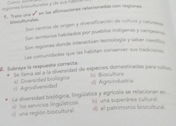 Como socieo
regiones bioculturales y de sus hablla
1. Traza una √ en las afirmaciones relacionadas con regiones
bioculturales.
Son centros de origen y diversificación de cultura y naturiera
Son territorios habitados por pueblos indígeras y campesno
Son regiones donde interactúan tecnología y saber cenífic
Las comunidades que las habitan conservan sus tradiciónes
2. Subraya la respuesta correcta.
Se llama así a la diversidad de especies domesticadas para cultive
a) Diversidad biológica b) Biocultura
c) Agrodiversidad d) Agroindustria
La diversidad biológica, lingüística y agrícola se relacionan en..
a) los servicios lingüísticos. b) una superárea cultural.
c) una región biocultural. d) el patrimonio biocultural.