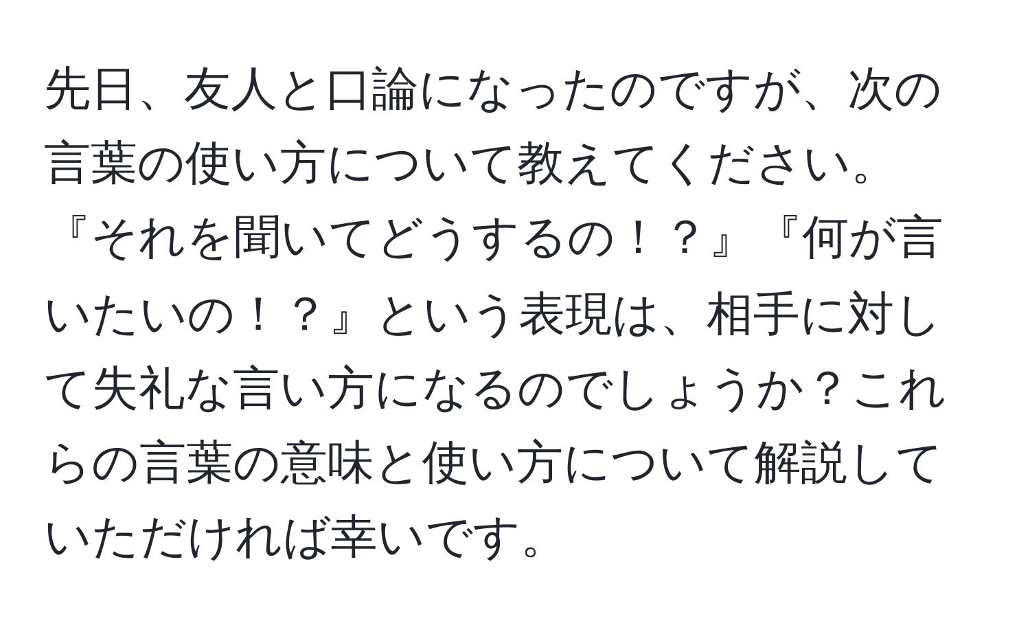 先日、友人と口論になったのですが、次の言葉の使い方について教えてください。『それを聞いてどうするの！？』『何が言いたいの！？』という表現は、相手に対して失礼な言い方になるのでしょうか？これらの言葉の意味と使い方について解説していただければ幸いです。