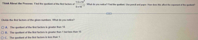 Think About the Process Find the quotient of the first factors of  (1.6* 10^3)/8* 10^(-2)  What do you notice? Find the quotient. Use pencill and paper. How does this affect the expenent of the quotient?
Divide the first factors of the given numbers. What do you notice?
A. The quotient of the first factors is greater than 10.
B. The quotient of the first factors is greater than 1 but less than 10.
C. The quotient of the first factors is less than 1.