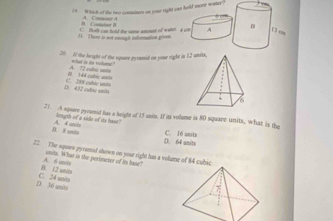 Which of the two containers on your right can hold more water?
B. Container B A. Container A
6 cm
C. Both can hold the same amount of water. 4 cm A B 13 cm
D. There is not enough information given
20. If the height of the square pyramid on your right is 1
what is its volume ?
B. 144 cubic units A. 72 cubic units
D. 432 cubic units C. 288 cubie units 
21. A square pyramid has a height of 15 units. If its volume is 80 square units, what is the
A. 4 unts length of a side of its base?
B. 8 units
C. 16 units
D. 64 units
22. The square pyramid shown on your right has a volume of 84 cubic
units. What is the perimeter of its base?
A. 6 units
B. 12 units
C. 24 units
D. 36 units