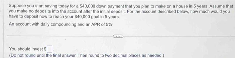 Suppose you start saving today for a $40,000 down payment that you plan to make on a house in 5 years. Assume that 
you make no deposits into the account after the initial deposit. For the account described below, how much would you 
have to deposit now to reach your $40,000 goal in 5 years. 
An account with daily compounding and an APR of 5%
You should invest $ :□. 
(Do not round until the final answer. Then round to two decimal places as needed.)