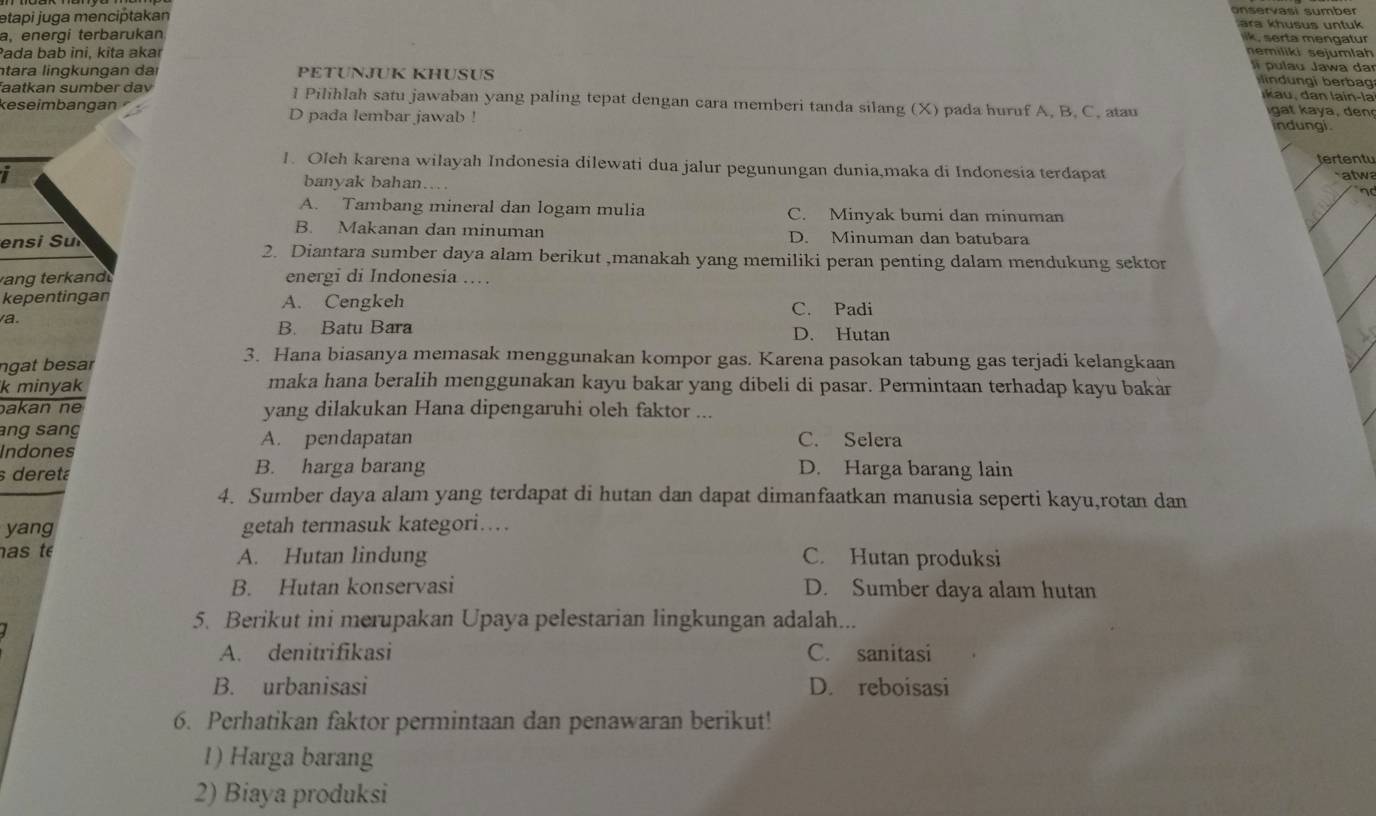 onservasí sumber
etapi juga menciptakan  ara  husus un tu k 
a, energi terbarukan
a  m en   a tur 
Pada bab ini, kita akar
nemiliki sejumlah
p u la u Jawa  da
ntara lingkungan dai PETUNJUK KHUSUS
d     erb
faatkan sumber dav l Pilihlah satu jawaban yang paling tepat dengan cara memberi tanda silang (X) pada huruf A, B. C. atau               
keseimbangan D pada lembar jawab ! indungi.
tertentu
1. Oleh karena wilayah Indonesia dilewati dua jalur pegunungan dunia,maka di Indonesia terdapat
I banyak bahan….
atwa
no
A. Tambang mineral dan logam mulia C. Minyak bumi dan minuman
B. Makanan dan minuman D. Minuman dan batubara
ensi Sui 2. Diantara sumber daya alam berikut ,manakah yang memiliki peran penting dalam mendukung sektor
ang terkand energi di Indonesia .…
kepentingan A. Cengkeh C. Padi
a.
B. Batu Bara D. Hutan
ngat besar
3. Hana biasanya memasak menggunakan kompor gas. Karena pasokan tabung gas terjadi kelangkaan
k minyak maka hana beralih menggunakan kayu bakar yang dibeli di pasar. Permintaan terhadap kayu bakar
akan ne yang dilakukan Hana dipengaruhi oleh faktor ...
ang sang A. pendapatan C. Selera
Indones
s deretá B. harga barang D. Harga barang lain
4. Sumber daya alam yang terdapat di hutan dan dapat dimanfaatkan manusia seperti kayu,rotan dan
yang getah termasuk kategori…
as t A. Hutan lindung C. Hutan produksi
B. Hutan konservasi D. Sumber daya alam hutan
5. Berikut ini merupakan Upaya pelestarian lingkungan adalah...
A. denitrifikasi C. sanitasi
B. urbanisasi D. reboisasi
6. Perhatikan faktor permintaan dan penawaran berikut!
1) Harga barang
2) Biaya produksi