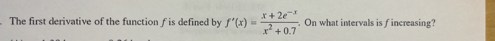 The first derivative of the function f is defined by f'(x)= (x+2e^(-x))/x^2+0.7 . On what intervals is fincreasing?