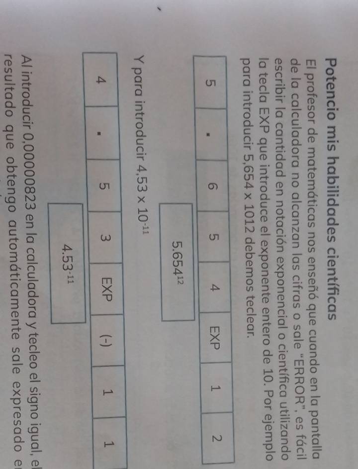 Potencio mis habilidades científicas 
El profesor de matemáticas nos enseñó que cuando en la pantalla 
de la calculadora no alcanzan las cifras o sale “ERROR”, es fácil 
escribir la cantidad en notación exponencial o científica utilizando 
la tecla EXP que introduce el exponente entero de 10. Por ejemplo 
para introducir 5,654* 1012 debemos teclear.
5
6 5 4 EXP 1 2
5.654^(12)
Y para introducir 4,53* 10^(-11)
4.53^(-11)
Al introducir 0,00000823 en la calculadora y tecleo el signo igual, el 
resultado que obtengo automáticamente sale expresado e