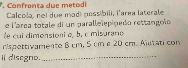 Confronta due metodi 
Calcola, nei due modi possibili, l’area laterale 
e l’area totale di un parallelepipedo rettangolo 
le cui dimensioni a, b, c misurano 
rispettivamente 8 cm, 5 cm e 20 cm. Aiutati con 
il disegno._