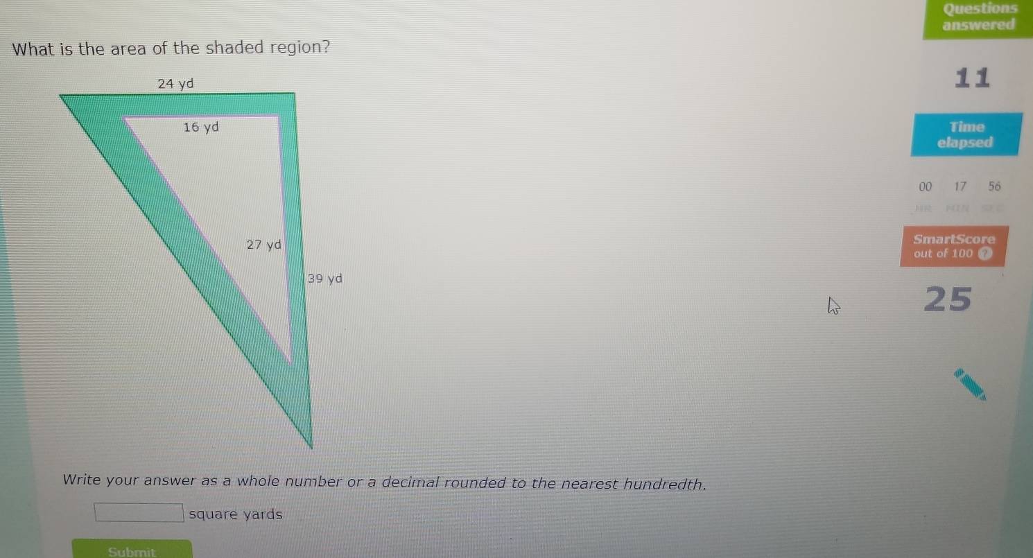 Questions 
answered 
What is the area of the shaded region? 
11 
Time 
elapsed 
00 17 56 
SmartScore 
out of 100 ?
25
Write your answer as a whole number or a decimal rounded to the nearest hundredth.
square yards
Submit