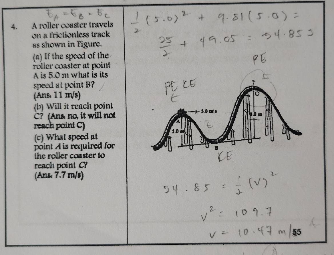 A roller coaster travels 
on a frictionless track 
as shown in Figure. 
(a) If the speed of the 
roller coaster at point
A is 5.0 m what is its 
speed at point B? 
(Ans. 1 1 m/s) Ic 
(b) Will it reach point
C? (Ans, no, it will not 
gom 
reach point C) 
(c) What speed at 
point A is required for 
the roller coaster to 
reach point C? 
(Ans 7.7 m/s)
55