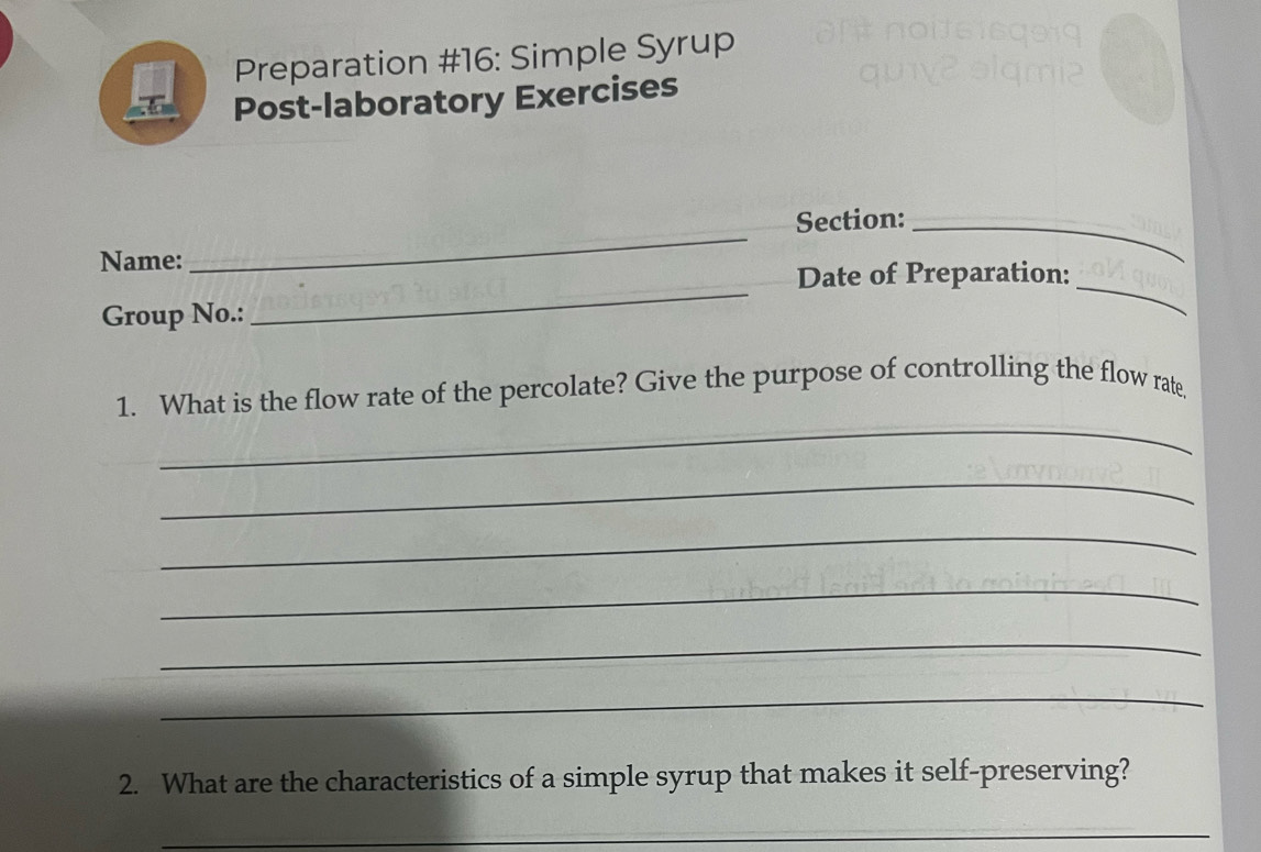 Preparation #16: Simple Syrup 
Post-laboratory Exercises 
Section:_ 
_ 
Name: 
_ 
Date of Preparation: 
Group No.: 
_ 
_ 
1. What is the flow rate of the percolate? Give the purpose of controlling the flow rate. 
_ 
_ 
_ 
_ 
_ 
2. What are the characteristics of a simple syrup that makes it self-preserving? 
_