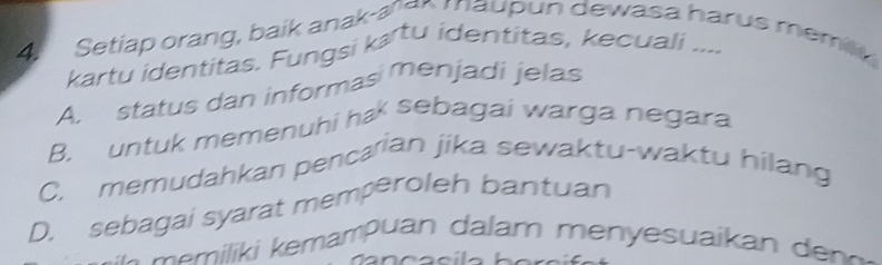 Setiap orang, baik anak-aer maupun dewasa harus memi
kartu identitas. Fungsi kærtu identitas, kecuali ....
A. status dan informas menjadi jelas
B. untuk memenuhi ha sebagai warga negara
C. memudahkan pencarian jika sewaktu-waktu hilang
D. sebagai syarat memperoleh bantuan
m i i m m ua a