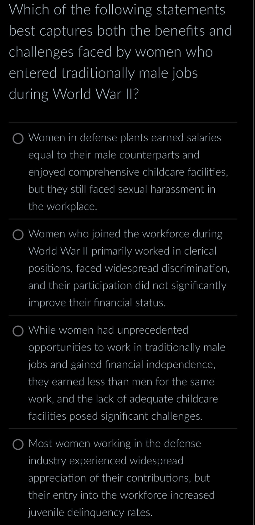 Which of the following statements
best captures both the benefits and
challenges faced by women who
entered traditionally male jobs
during World War II?
Women in defense plants earned salaries
equal to their male counterparts and
enjoyed comprehensive childcare facilities,
but they still faced sexual harassment in
the workplace.
Women who joined the workforce during
World War II primarily worked in clerical
positions, faced widespread discrimination,
and their participation did not signifcantly
improve their financial status.
While women had unprecedented
opportunities to work in traditionally male
jobs and gained financial independence,
they earned less than men for the same
work, and the lack of adequate childcare
facilities posed signifcant challenges.
Most women working in the defense
industry experienced widespread
appreciation of their contributions, but
their entry into the workforce increased
juvenile delinquency rates.